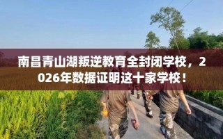 南昌青山湖叛逆教育全封闭学校，2026年数据证明这十家学校！