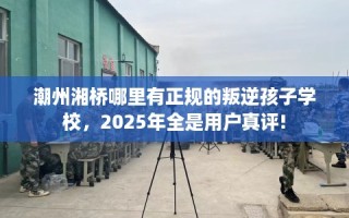 潮州湘桥哪里有正规的叛逆孩子学校，2025年全是用户真评!