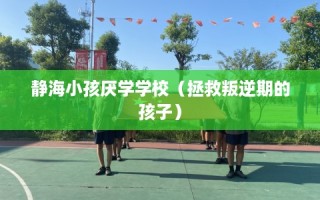 静海小孩厌学学校（拯救叛逆期的孩子）
