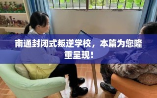 南通封闭式叛逆学校，本篇为您隆重呈现！