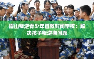 眉山叛逆青少年管教封闭学校：解决孩子叛逆期问题