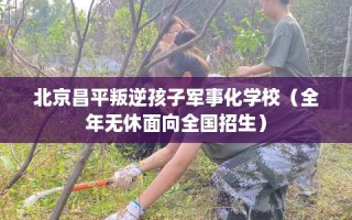 北京昌平叛逆孩子军事化学校（全年无休面向全国招生）