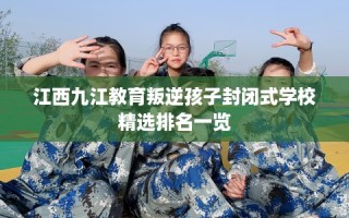江西九江教育叛逆孩子封闭式学校精选排名一览