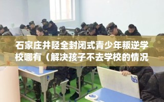 石家庄井陉全封闭式青少年叛逆学校哪有（解决孩子不去学校的情况）