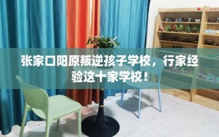 张家口阳原叛逆孩子学校，行家经验这十家学校！
