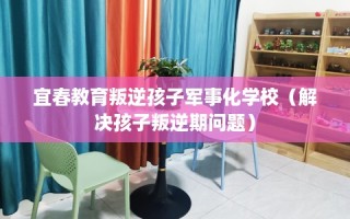 宜春教育叛逆孩子军事化学校（解决孩子叛逆期问题）