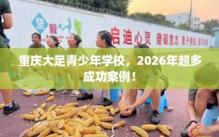 重庆大足青少年学校，2026年超多成功案例！