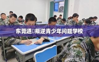 东莞道滘叛逆青少年问题学校