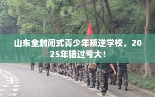 山东全封闭式青少年叛逆学校，2025年错过亏大！
