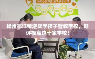 扬州邗江叛逆厌学孩子管教学校，好评极高这十家学校！