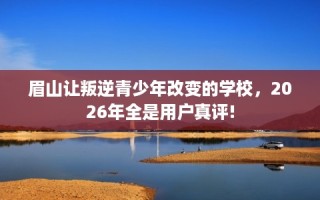 眉山让叛逆青少年改变的学校，2026年全是用户真评!