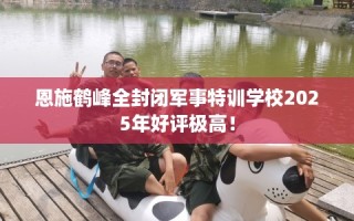 恩施鹤峰全封闭军事特训学校2025年好评极高！