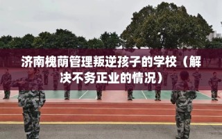 济南槐荫管理叛逆孩子的学校（解决不务正业的情况）