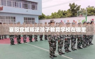 襄阳宜城叛逆孩子教育学校在哪里