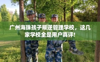 广州海珠孩子叛逆管理学校，这几家学校全是用户真评!