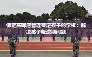 保定高碑店管理叛逆孩子的学校：解决孩子叛逆期问题