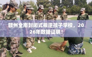 赣州全南封闭式叛逆孩子学校，2026年数据证明！