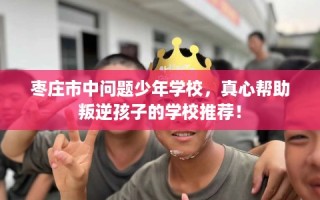 枣庄市中问题少年学校，真心帮助叛逆孩子的学校推荐！