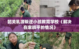 韶关乳源叛逆小孩教育学校（解决在家躺平的情况）