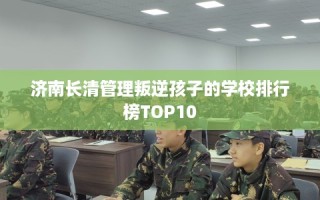 济南长清管理叛逆孩子的学校排行榜TOP10