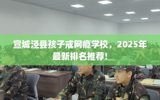 宣城泾县孩子戒网瘾学校，2025年最新排名推荐!