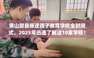 黄山歙县叛逆孩子教育学校全封闭式，2025年迅速了解这10家学校！
