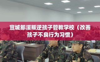 宣城郎溪叛逆孩子管教学校（改善孩子不良行为习惯）