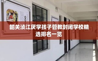 韶关浈江厌学孩子管教封闭学校精选排名一览