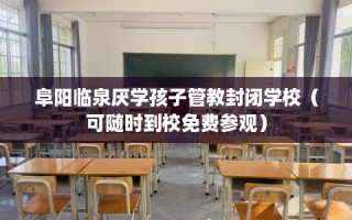 阜阳临泉厌学孩子管教封闭学校（可随时到校免费参观）