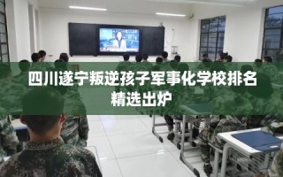 四川遂宁叛逆孩子军事化学校排名精选出炉