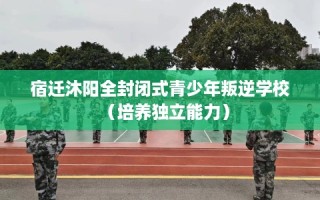 宿迁沐阳全封闭式青少年叛逆学校（培养独立能力）