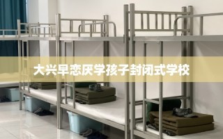 大兴早恋厌学孩子封闭式学校