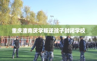 重庆潼南厌学叛逆孩子封闭学校