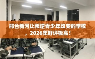 邢台新河让叛逆青少年改变的学校，2026年好评极高！