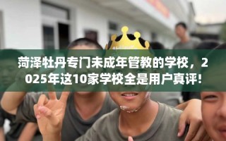 菏泽牡丹专门未成年管教的学校，2025年这10家学校全是用户真评!