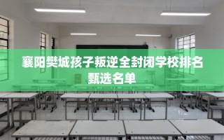 襄阳樊城孩子叛逆全封闭学校排名甄选名单