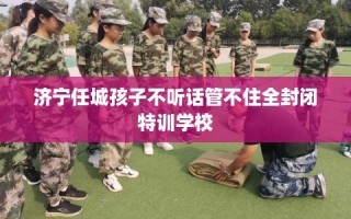 济宁任城孩子不听话管不住全封闭特训学校