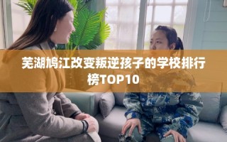 芜湖鸠江改变叛逆孩子的学校排行榜TOP10