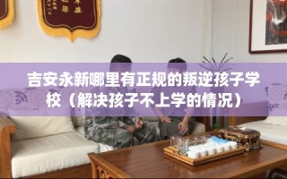 吉安永新哪里有正规的叛逆孩子学校（解决孩子不上学的情况）