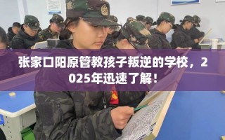 张家口阳原管教孩子叛逆的学校，2025年迅速了解！