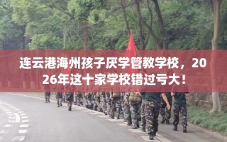 连云港海州孩子厌学管教学校，2026年这十家学校错过亏大！