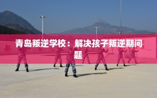 青岛叛逆学校：解决孩子叛逆期问题