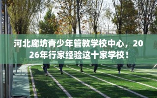 河北廊坊青少年管教学校中心，2026年行家经验这十家学校！