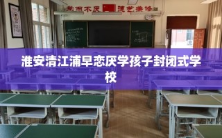 淮安清江浦早恋厌学孩子封闭式学校