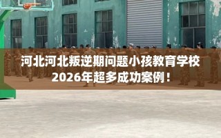 河北河北叛逆期问题小孩教育学校2026年超多成功案例！