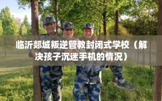 临沂郯城叛逆管教封闭式学校（解决孩子沉迷手机的情况）