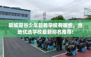 聊城阳谷少年管教学校有哪些，当地优选学校最新排名推荐!