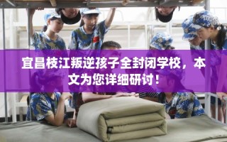 宜昌枝江叛逆孩子全封闭学校，本文为您详细研讨！