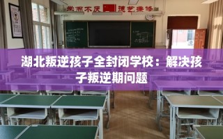 湖北叛逆孩子全封闭学校：解决孩子叛逆期问题