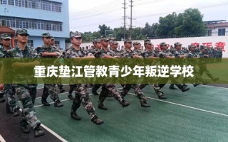 重庆垫江管教青少年叛逆学校